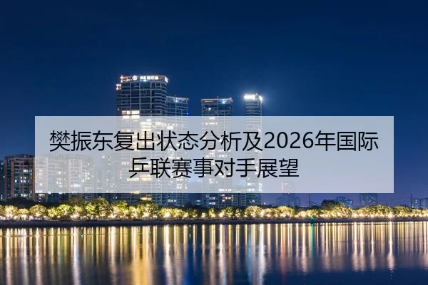 樊振东复出状态分析及2026年国际乒联赛事对手展望