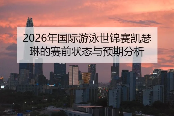 2026年国际游泳世锦赛凯瑟琳的赛前状态与预期分析